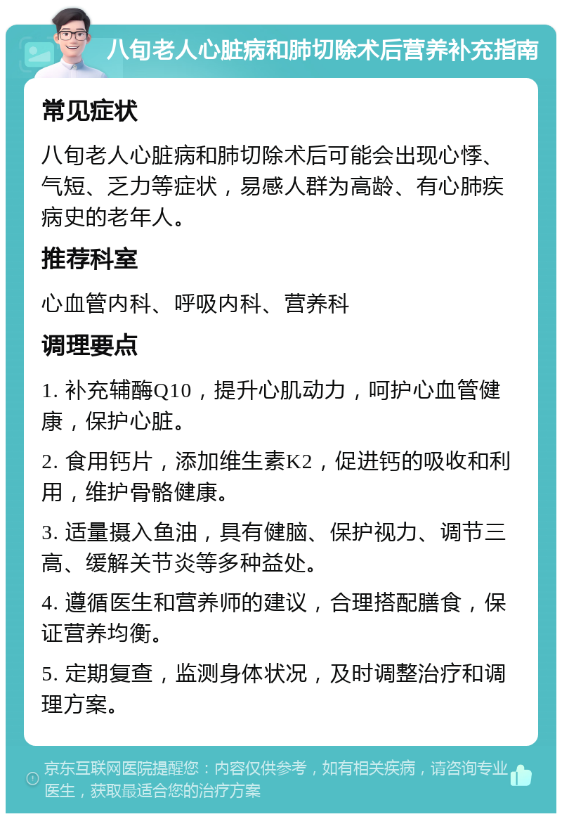 八旬老人心脏病和肺切除术后营养补充指南 常见症状 八旬老人心脏病和肺切除术后可能会出现心悸、气短、乏力等症状，易感人群为高龄、有心肺疾病史的老年人。 推荐科室 心血管内科、呼吸内科、营养科 调理要点 1. 补充辅酶Q10，提升心肌动力，呵护心血管健康，保护心脏。 2. 食用钙片，添加维生素K2，促进钙的吸收和利用，维护骨骼健康。 3. 适量摄入鱼油，具有健脑、保护视力、调节三高、缓解关节炎等多种益处。 4. 遵循医生和营养师的建议，合理搭配膳食，保证营养均衡。 5. 定期复查，监测身体状况，及时调整治疗和调理方案。