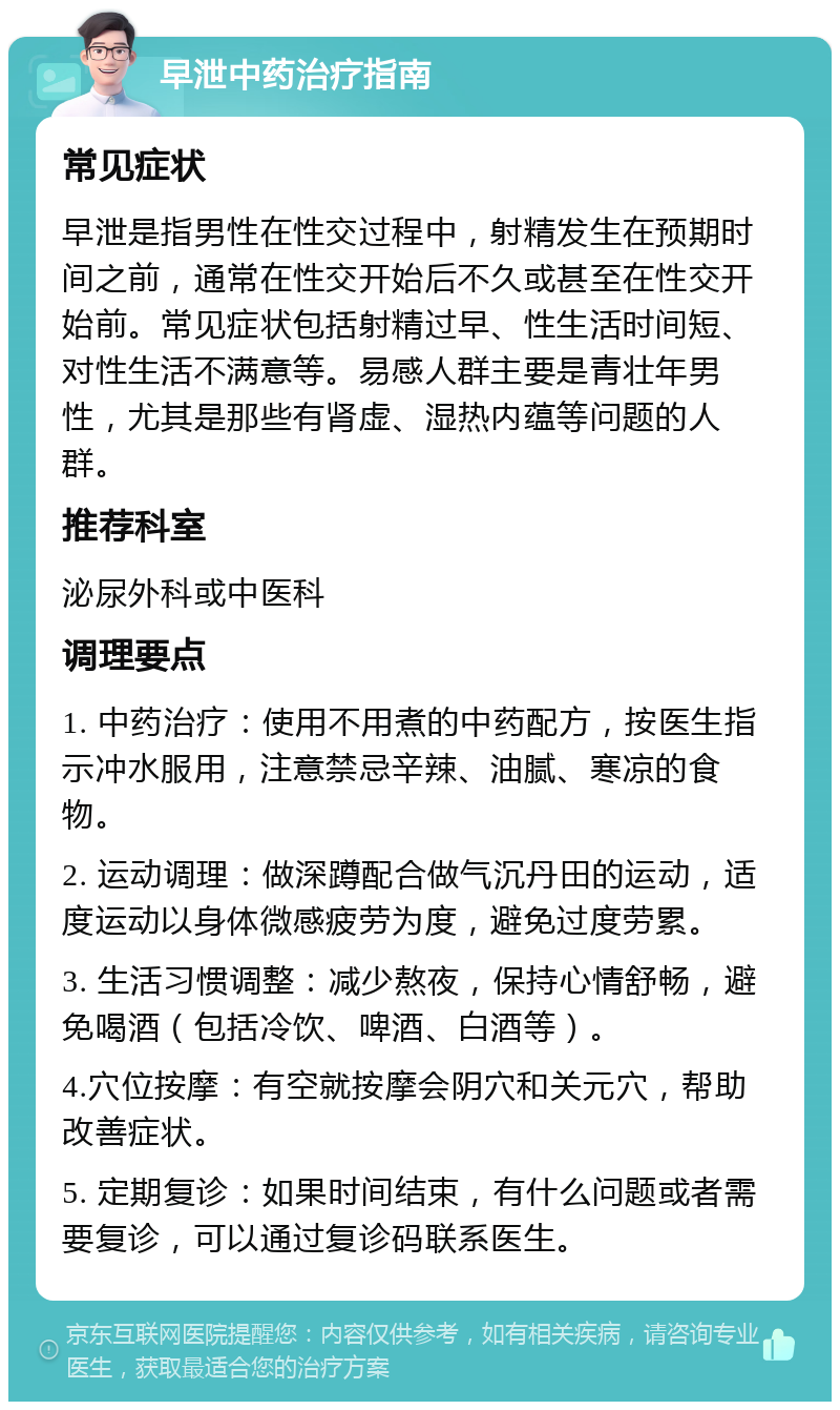 早泄中药治疗指南 常见症状 早泄是指男性在性交过程中，射精发生在预期时间之前，通常在性交开始后不久或甚至在性交开始前。常见症状包括射精过早、性生活时间短、对性生活不满意等。易感人群主要是青壮年男性，尤其是那些有肾虚、湿热内蕴等问题的人群。 推荐科室 泌尿外科或中医科 调理要点 1. 中药治疗：使用不用煮的中药配方，按医生指示冲水服用，注意禁忌辛辣、油腻、寒凉的食物。 2. 运动调理：做深蹲配合做气沉丹田的运动，适度运动以身体微感疲劳为度，避免过度劳累。 3. 生活习惯调整：减少熬夜，保持心情舒畅，避免喝酒（包括冷饮、啤酒、白酒等）。 4.穴位按摩：有空就按摩会阴穴和关元穴，帮助改善症状。 5. 定期复诊：如果时间结束，有什么问题或者需要复诊，可以通过复诊码联系医生。