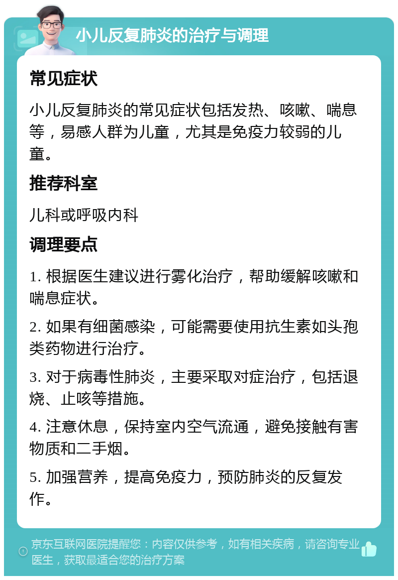 小儿反复肺炎的治疗与调理 常见症状 小儿反复肺炎的常见症状包括发热、咳嗽、喘息等，易感人群为儿童，尤其是免疫力较弱的儿童。 推荐科室 儿科或呼吸内科 调理要点 1. 根据医生建议进行雾化治疗，帮助缓解咳嗽和喘息症状。 2. 如果有细菌感染，可能需要使用抗生素如头孢类药物进行治疗。 3. 对于病毒性肺炎，主要采取对症治疗，包括退烧、止咳等措施。 4. 注意休息，保持室内空气流通，避免接触有害物质和二手烟。 5. 加强营养，提高免疫力，预防肺炎的反复发作。