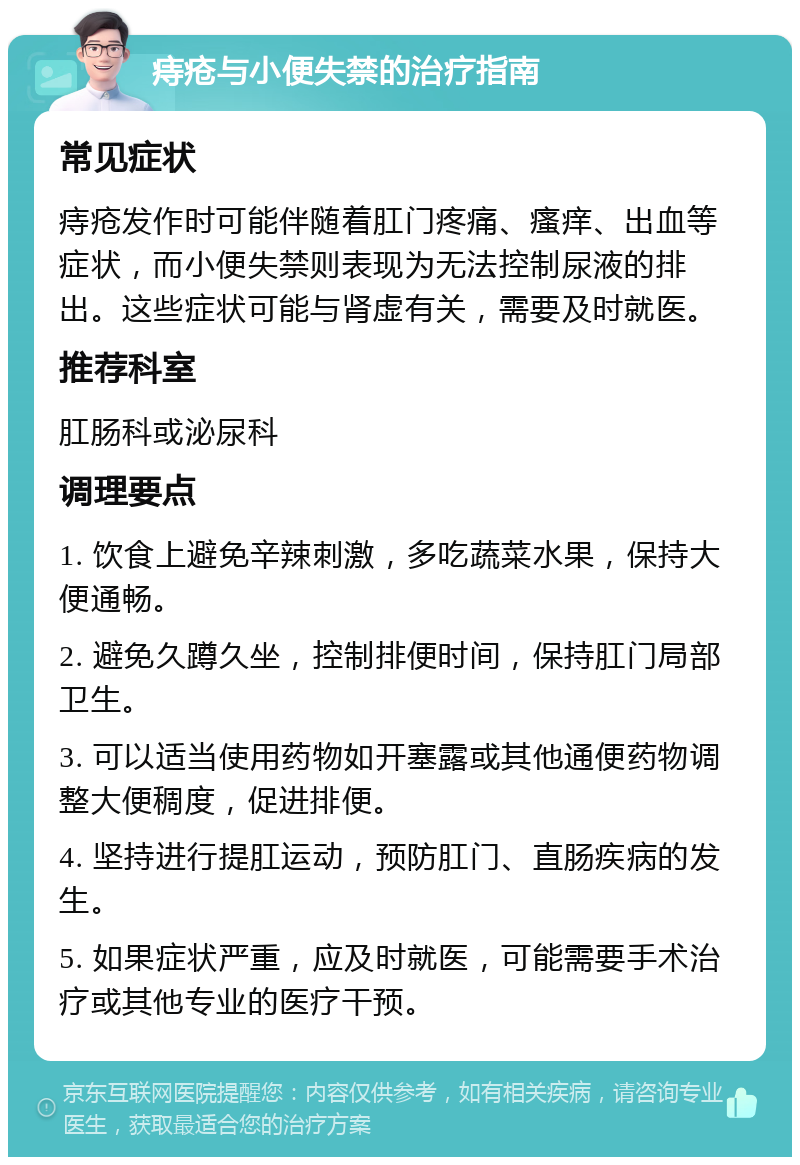 痔疮与小便失禁的治疗指南 常见症状 痔疮发作时可能伴随着肛门疼痛、瘙痒、出血等症状，而小便失禁则表现为无法控制尿液的排出。这些症状可能与肾虚有关，需要及时就医。 推荐科室 肛肠科或泌尿科 调理要点 1. 饮食上避免辛辣刺激，多吃蔬菜水果，保持大便通畅。 2. 避免久蹲久坐，控制排便时间，保持肛门局部卫生。 3. 可以适当使用药物如开塞露或其他通便药物调整大便稠度，促进排便。 4. 坚持进行提肛运动，预防肛门、直肠疾病的发生。 5. 如果症状严重，应及时就医，可能需要手术治疗或其他专业的医疗干预。