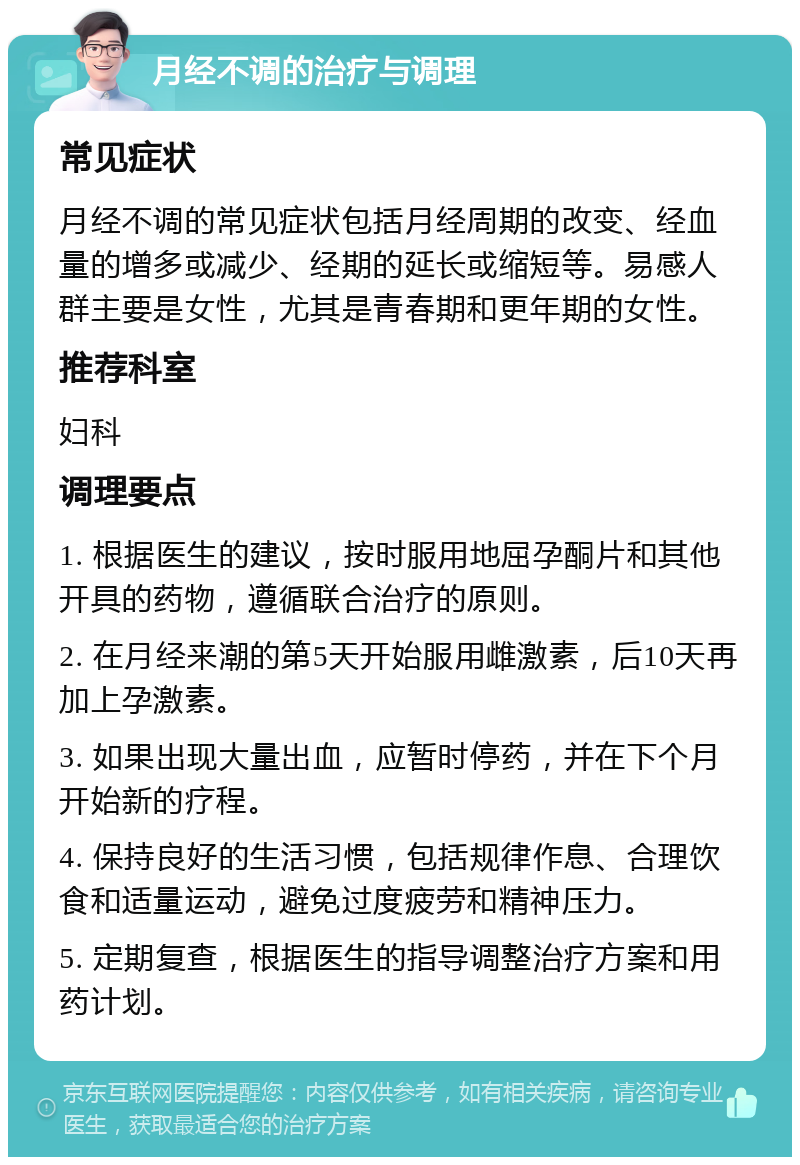 月经不调的治疗与调理 常见症状 月经不调的常见症状包括月经周期的改变、经血量的增多或减少、经期的延长或缩短等。易感人群主要是女性，尤其是青春期和更年期的女性。 推荐科室 妇科 调理要点 1. 根据医生的建议，按时服用地屈孕酮片和其他开具的药物，遵循联合治疗的原则。 2. 在月经来潮的第5天开始服用雌激素，后10天再加上孕激素。 3. 如果出现大量出血，应暂时停药，并在下个月开始新的疗程。 4. 保持良好的生活习惯，包括规律作息、合理饮食和适量运动，避免过度疲劳和精神压力。 5. 定期复查，根据医生的指导调整治疗方案和用药计划。