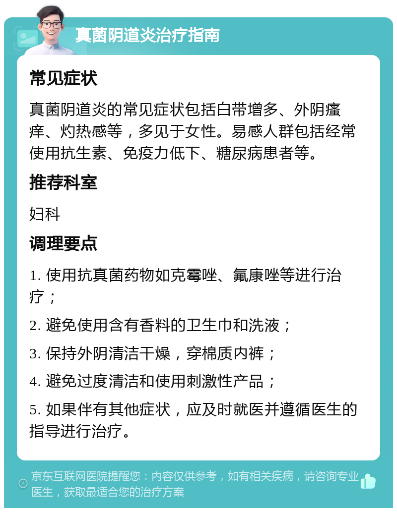 真菌阴道炎治疗指南 常见症状 真菌阴道炎的常见症状包括白带增多、外阴瘙痒、灼热感等，多见于女性。易感人群包括经常使用抗生素、免疫力低下、糖尿病患者等。 推荐科室 妇科 调理要点 1. 使用抗真菌药物如克霉唑、氟康唑等进行治疗； 2. 避免使用含有香料的卫生巾和洗液； 3. 保持外阴清洁干燥，穿棉质内裤； 4. 避免过度清洁和使用刺激性产品； 5. 如果伴有其他症状，应及时就医并遵循医生的指导进行治疗。