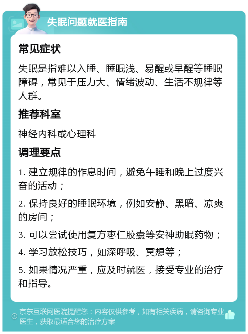 失眠问题就医指南 常见症状 失眠是指难以入睡、睡眠浅、易醒或早醒等睡眠障碍，常见于压力大、情绪波动、生活不规律等人群。 推荐科室 神经内科或心理科 调理要点 1. 建立规律的作息时间，避免午睡和晚上过度兴奋的活动； 2. 保持良好的睡眠环境，例如安静、黑暗、凉爽的房间； 3. 可以尝试使用复方枣仁胶囊等安神助眠药物； 4. 学习放松技巧，如深呼吸、冥想等； 5. 如果情况严重，应及时就医，接受专业的治疗和指导。