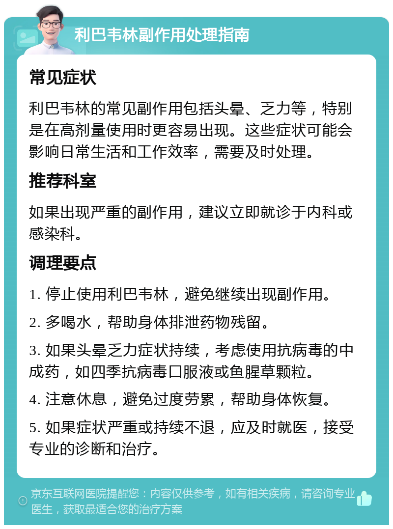 利巴韦林副作用处理指南 常见症状 利巴韦林的常见副作用包括头晕、乏力等，特别是在高剂量使用时更容易出现。这些症状可能会影响日常生活和工作效率，需要及时处理。 推荐科室 如果出现严重的副作用，建议立即就诊于内科或感染科。 调理要点 1. 停止使用利巴韦林，避免继续出现副作用。 2. 多喝水，帮助身体排泄药物残留。 3. 如果头晕乏力症状持续，考虑使用抗病毒的中成药，如四季抗病毒口服液或鱼腥草颗粒。 4. 注意休息，避免过度劳累，帮助身体恢复。 5. 如果症状严重或持续不退，应及时就医，接受专业的诊断和治疗。