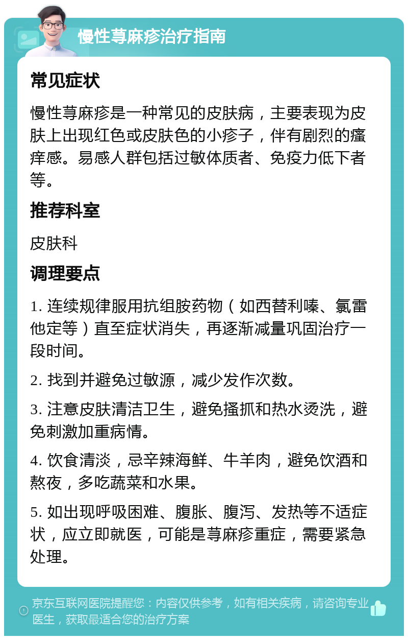 慢性荨麻疹治疗指南 常见症状 慢性荨麻疹是一种常见的皮肤病，主要表现为皮肤上出现红色或皮肤色的小疹子，伴有剧烈的瘙痒感。易感人群包括过敏体质者、免疫力低下者等。 推荐科室 皮肤科 调理要点 1. 连续规律服用抗组胺药物（如西替利嗪、氯雷他定等）直至症状消失，再逐渐减量巩固治疗一段时间。 2. 找到并避免过敏源，减少发作次数。 3. 注意皮肤清洁卫生，避免搔抓和热水烫洗，避免刺激加重病情。 4. 饮食清淡，忌辛辣海鲜、牛羊肉，避免饮酒和熬夜，多吃蔬菜和水果。 5. 如出现呼吸困难、腹胀、腹泻、发热等不适症状，应立即就医，可能是荨麻疹重症，需要紧急处理。