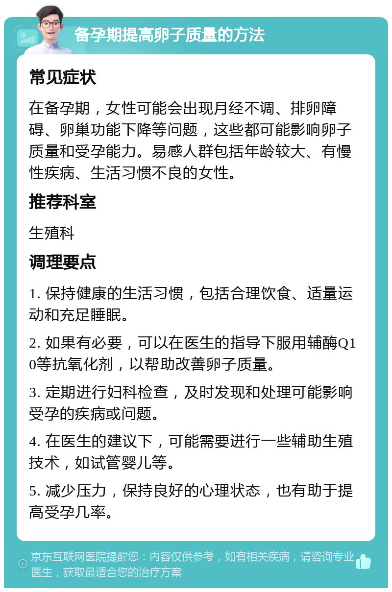 备孕期提高卵子质量的方法 常见症状 在备孕期，女性可能会出现月经不调、排卵障碍、卵巢功能下降等问题，这些都可能影响卵子质量和受孕能力。易感人群包括年龄较大、有慢性疾病、生活习惯不良的女性。 推荐科室 生殖科 调理要点 1. 保持健康的生活习惯，包括合理饮食、适量运动和充足睡眠。 2. 如果有必要，可以在医生的指导下服用辅酶Q10等抗氧化剂，以帮助改善卵子质量。 3. 定期进行妇科检查，及时发现和处理可能影响受孕的疾病或问题。 4. 在医生的建议下，可能需要进行一些辅助生殖技术，如试管婴儿等。 5. 减少压力，保持良好的心理状态，也有助于提高受孕几率。