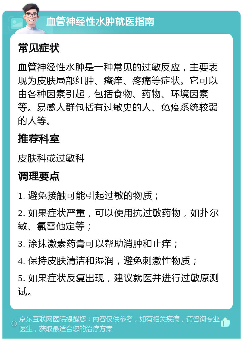 血管神经性水肿就医指南 常见症状 血管神经性水肿是一种常见的过敏反应，主要表现为皮肤局部红肿、瘙痒、疼痛等症状。它可以由各种因素引起，包括食物、药物、环境因素等。易感人群包括有过敏史的人、免疫系统较弱的人等。 推荐科室 皮肤科或过敏科 调理要点 1. 避免接触可能引起过敏的物质； 2. 如果症状严重，可以使用抗过敏药物，如扑尔敏、氯雷他定等； 3. 涂抹激素药膏可以帮助消肿和止痒； 4. 保持皮肤清洁和湿润，避免刺激性物质； 5. 如果症状反复出现，建议就医并进行过敏原测试。