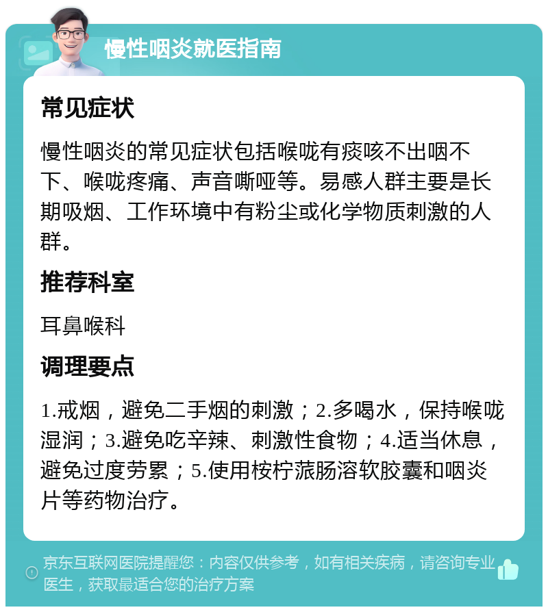 慢性咽炎就医指南 常见症状 慢性咽炎的常见症状包括喉咙有痰咳不出咽不下、喉咙疼痛、声音嘶哑等。易感人群主要是长期吸烟、工作环境中有粉尘或化学物质刺激的人群。 推荐科室 耳鼻喉科 调理要点 1.戒烟，避免二手烟的刺激；2.多喝水，保持喉咙湿润；3.避免吃辛辣、刺激性食物；4.适当休息，避免过度劳累；5.使用桉柠蒎肠溶软胶囊和咽炎片等药物治疗。