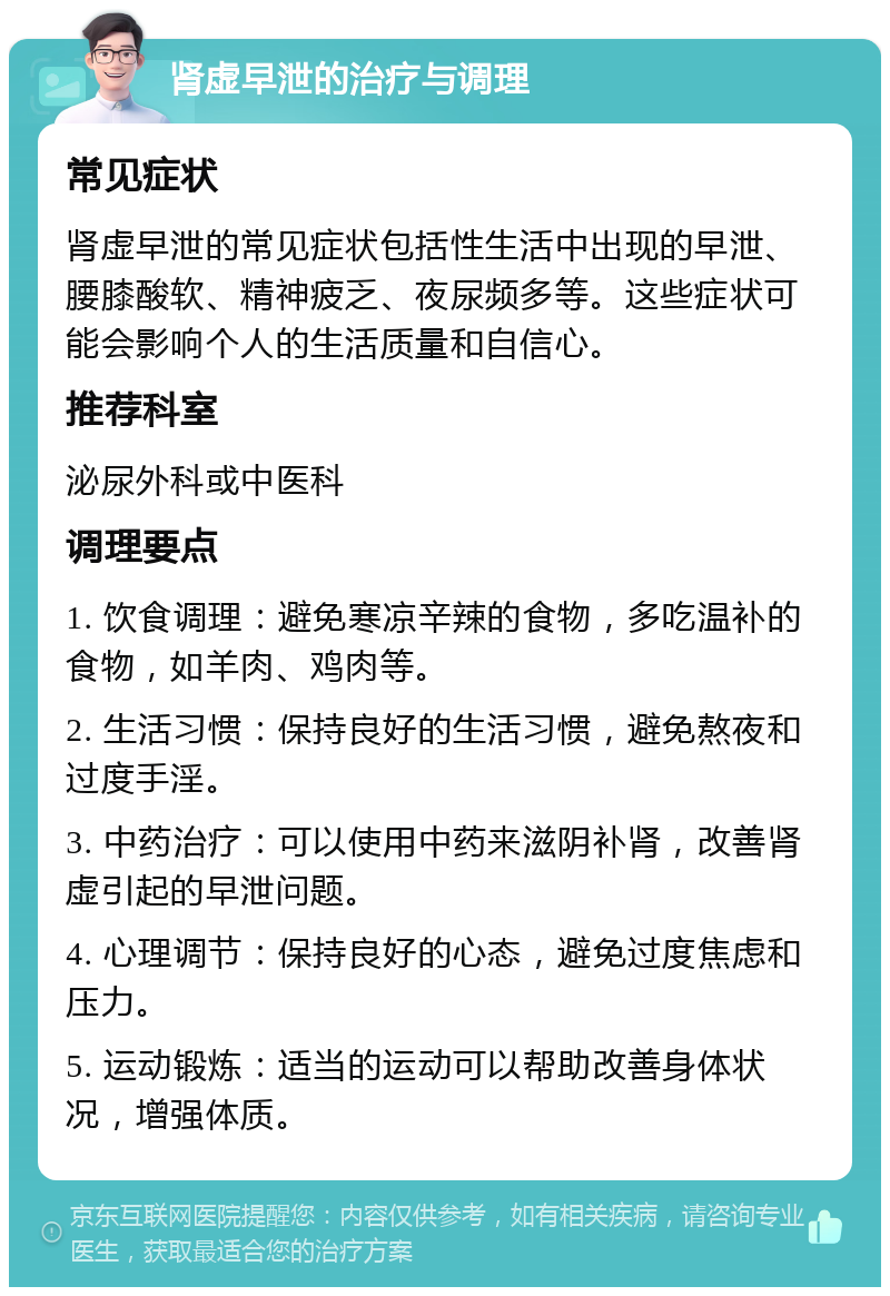 肾虚早泄的治疗与调理 常见症状 肾虚早泄的常见症状包括性生活中出现的早泄、腰膝酸软、精神疲乏、夜尿频多等。这些症状可能会影响个人的生活质量和自信心。 推荐科室 泌尿外科或中医科 调理要点 1. 饮食调理：避免寒凉辛辣的食物，多吃温补的食物，如羊肉、鸡肉等。 2. 生活习惯：保持良好的生活习惯，避免熬夜和过度手淫。 3. 中药治疗：可以使用中药来滋阴补肾，改善肾虚引起的早泄问题。 4. 心理调节：保持良好的心态，避免过度焦虑和压力。 5. 运动锻炼：适当的运动可以帮助改善身体状况，增强体质。