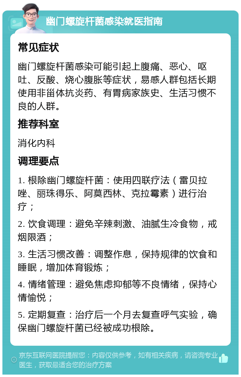 幽门螺旋杆菌感染就医指南 常见症状 幽门螺旋杆菌感染可能引起上腹痛、恶心、呕吐、反酸、烧心腹胀等症状，易感人群包括长期使用非甾体抗炎药、有胃病家族史、生活习惯不良的人群。 推荐科室 消化内科 调理要点 1. 根除幽门螺旋杆菌：使用四联疗法（雷贝拉唑、丽珠得乐、阿莫西林、克拉霉素）进行治疗； 2. 饮食调理：避免辛辣刺激、油腻生冷食物，戒烟限酒； 3. 生活习惯改善：调整作息，保持规律的饮食和睡眠，增加体育锻炼； 4. 情绪管理：避免焦虑抑郁等不良情绪，保持心情愉悦； 5. 定期复查：治疗后一个月去复查呼气实验，确保幽门螺旋杆菌已经被成功根除。