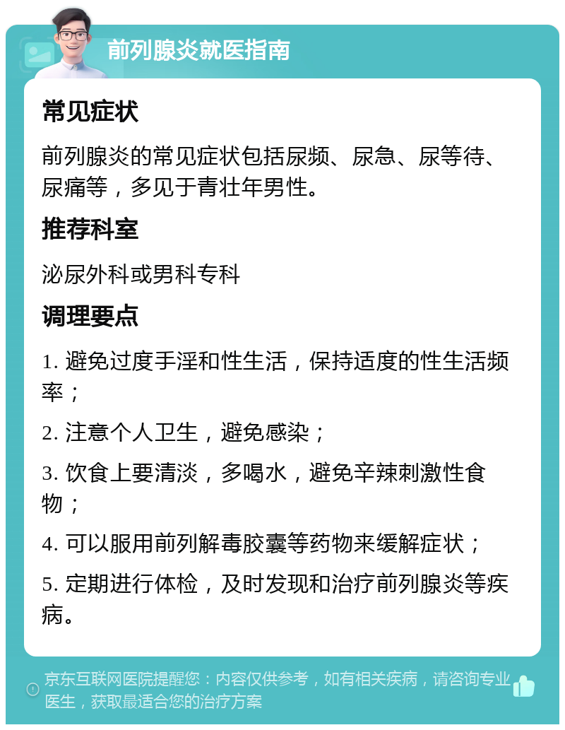 前列腺炎就医指南 常见症状 前列腺炎的常见症状包括尿频、尿急、尿等待、尿痛等，多见于青壮年男性。 推荐科室 泌尿外科或男科专科 调理要点 1. 避免过度手淫和性生活，保持适度的性生活频率； 2. 注意个人卫生，避免感染； 3. 饮食上要清淡，多喝水，避免辛辣刺激性食物； 4. 可以服用前列解毒胶囊等药物来缓解症状； 5. 定期进行体检，及时发现和治疗前列腺炎等疾病。