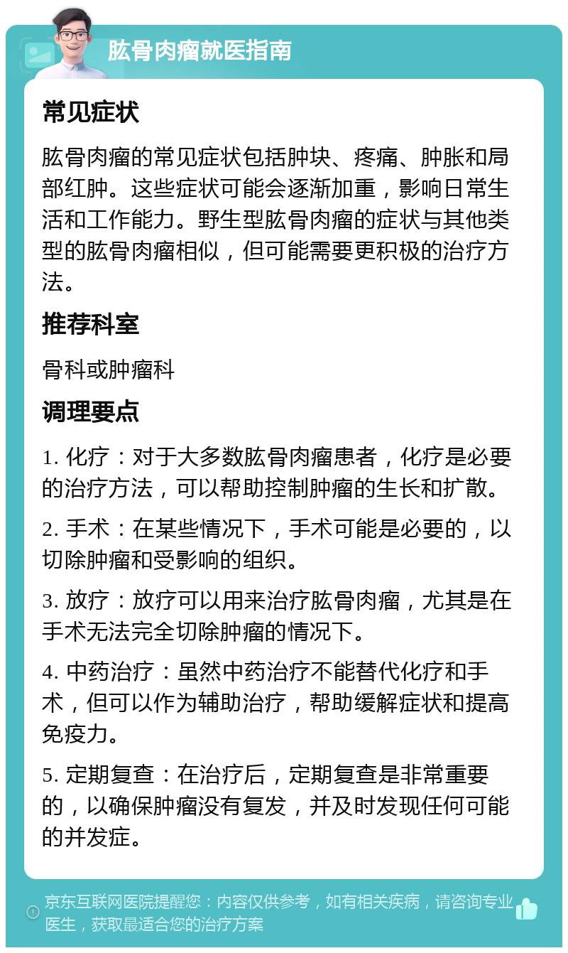 肱骨肉瘤就医指南 常见症状 肱骨肉瘤的常见症状包括肿块、疼痛、肿胀和局部红肿。这些症状可能会逐渐加重，影响日常生活和工作能力。野生型肱骨肉瘤的症状与其他类型的肱骨肉瘤相似，但可能需要更积极的治疗方法。 推荐科室 骨科或肿瘤科 调理要点 1. 化疗：对于大多数肱骨肉瘤患者，化疗是必要的治疗方法，可以帮助控制肿瘤的生长和扩散。 2. 手术：在某些情况下，手术可能是必要的，以切除肿瘤和受影响的组织。 3. 放疗：放疗可以用来治疗肱骨肉瘤，尤其是在手术无法完全切除肿瘤的情况下。 4. 中药治疗：虽然中药治疗不能替代化疗和手术，但可以作为辅助治疗，帮助缓解症状和提高免疫力。 5. 定期复查：在治疗后，定期复查是非常重要的，以确保肿瘤没有复发，并及时发现任何可能的并发症。