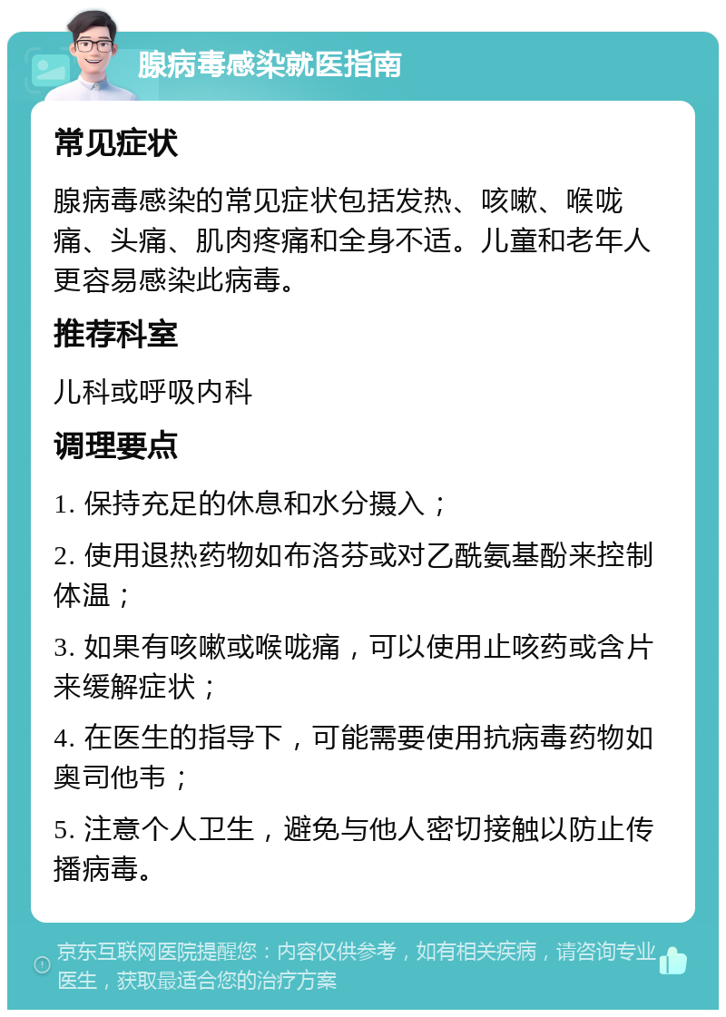 腺病毒感染就医指南 常见症状 腺病毒感染的常见症状包括发热、咳嗽、喉咙痛、头痛、肌肉疼痛和全身不适。儿童和老年人更容易感染此病毒。 推荐科室 儿科或呼吸内科 调理要点 1. 保持充足的休息和水分摄入； 2. 使用退热药物如布洛芬或对乙酰氨基酚来控制体温； 3. 如果有咳嗽或喉咙痛，可以使用止咳药或含片来缓解症状； 4. 在医生的指导下，可能需要使用抗病毒药物如奥司他韦； 5. 注意个人卫生，避免与他人密切接触以防止传播病毒。