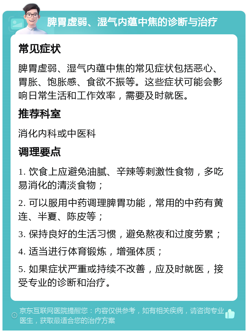 脾胃虚弱、湿气内蕴中焦的诊断与治疗 常见症状 脾胃虚弱、湿气内蕴中焦的常见症状包括恶心、胃胀、饱胀感、食欲不振等。这些症状可能会影响日常生活和工作效率，需要及时就医。 推荐科室 消化内科或中医科 调理要点 1. 饮食上应避免油腻、辛辣等刺激性食物，多吃易消化的清淡食物； 2. 可以服用中药调理脾胃功能，常用的中药有黄连、半夏、陈皮等； 3. 保持良好的生活习惯，避免熬夜和过度劳累； 4. 适当进行体育锻炼，增强体质； 5. 如果症状严重或持续不改善，应及时就医，接受专业的诊断和治疗。