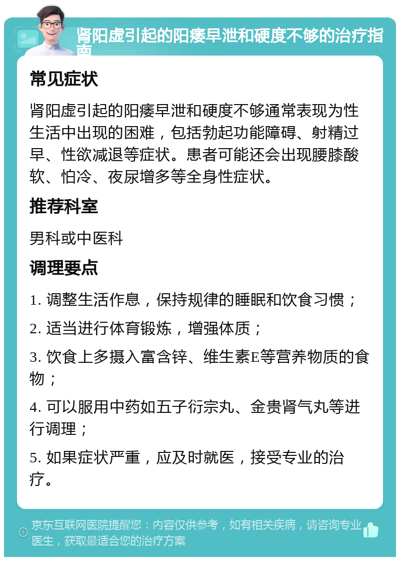 肾阳虚引起的阳痿早泄和硬度不够的治疗指南 常见症状 肾阳虚引起的阳痿早泄和硬度不够通常表现为性生活中出现的困难，包括勃起功能障碍、射精过早、性欲减退等症状。患者可能还会出现腰膝酸软、怕冷、夜尿增多等全身性症状。 推荐科室 男科或中医科 调理要点 1. 调整生活作息，保持规律的睡眠和饮食习惯； 2. 适当进行体育锻炼，增强体质； 3. 饮食上多摄入富含锌、维生素E等营养物质的食物； 4. 可以服用中药如五子衍宗丸、金贵肾气丸等进行调理； 5. 如果症状严重，应及时就医，接受专业的治疗。