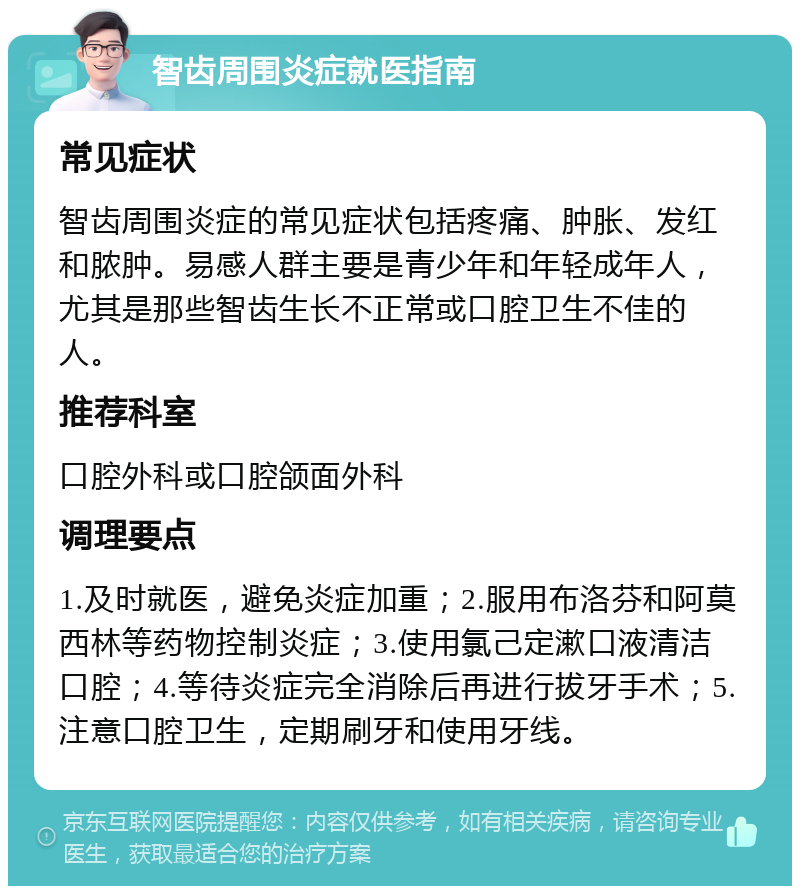 智齿周围炎症就医指南 常见症状 智齿周围炎症的常见症状包括疼痛、肿胀、发红和脓肿。易感人群主要是青少年和年轻成年人，尤其是那些智齿生长不正常或口腔卫生不佳的人。 推荐科室 口腔外科或口腔颌面外科 调理要点 1.及时就医，避免炎症加重；2.服用布洛芬和阿莫西林等药物控制炎症；3.使用氯己定漱口液清洁口腔；4.等待炎症完全消除后再进行拔牙手术；5.注意口腔卫生，定期刷牙和使用牙线。