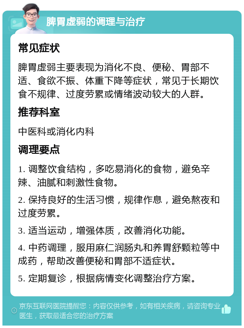 脾胃虚弱的调理与治疗 常见症状 脾胃虚弱主要表现为消化不良、便秘、胃部不适、食欲不振、体重下降等症状，常见于长期饮食不规律、过度劳累或情绪波动较大的人群。 推荐科室 中医科或消化内科 调理要点 1. 调整饮食结构，多吃易消化的食物，避免辛辣、油腻和刺激性食物。 2. 保持良好的生活习惯，规律作息，避免熬夜和过度劳累。 3. 适当运动，增强体质，改善消化功能。 4. 中药调理，服用麻仁润肠丸和养胃舒颗粒等中成药，帮助改善便秘和胃部不适症状。 5. 定期复诊，根据病情变化调整治疗方案。