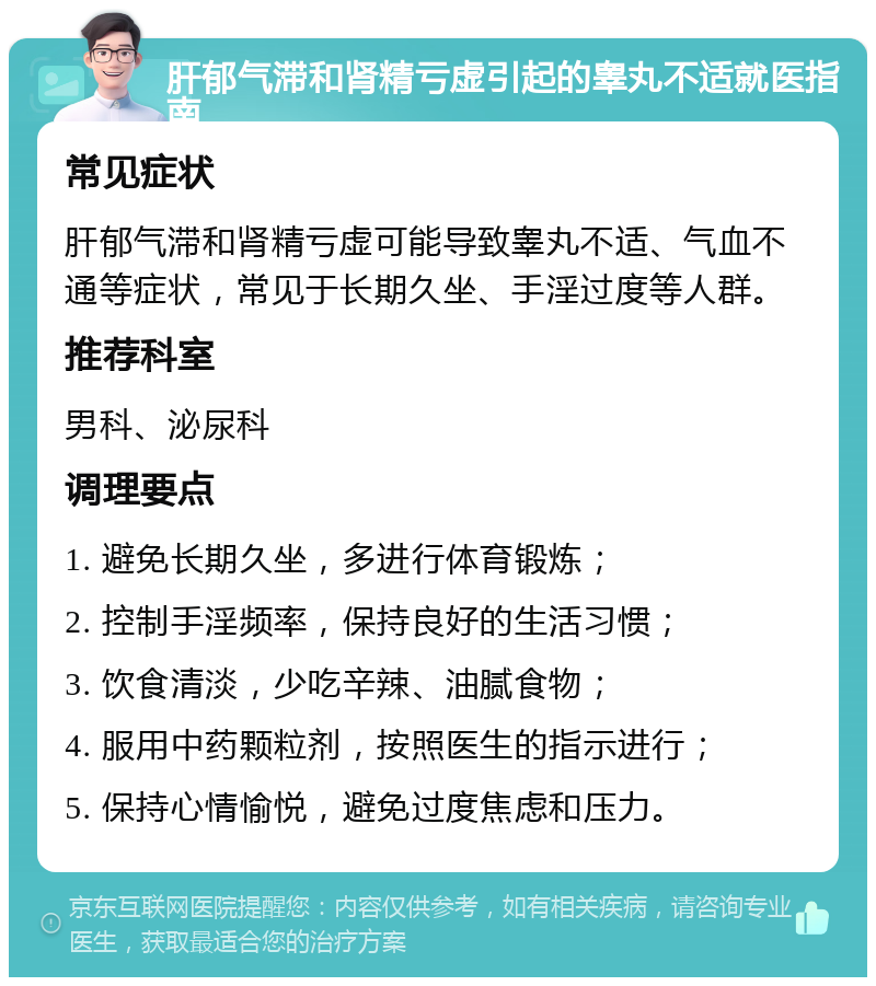 肝郁气滞和肾精亏虚引起的睾丸不适就医指南 常见症状 肝郁气滞和肾精亏虚可能导致睾丸不适、气血不通等症状，常见于长期久坐、手淫过度等人群。 推荐科室 男科、泌尿科 调理要点 1. 避免长期久坐，多进行体育锻炼； 2. 控制手淫频率，保持良好的生活习惯； 3. 饮食清淡，少吃辛辣、油腻食物； 4. 服用中药颗粒剂，按照医生的指示进行； 5. 保持心情愉悦，避免过度焦虑和压力。