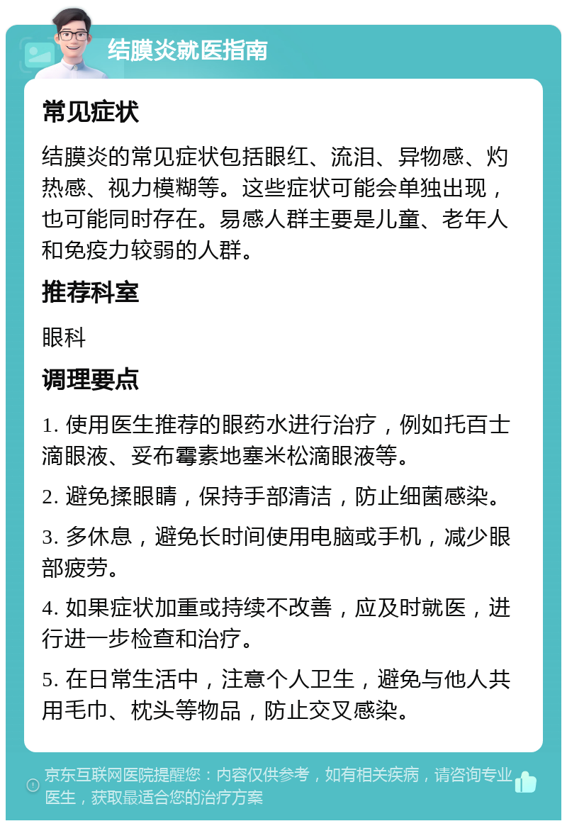 结膜炎就医指南 常见症状 结膜炎的常见症状包括眼红、流泪、异物感、灼热感、视力模糊等。这些症状可能会单独出现，也可能同时存在。易感人群主要是儿童、老年人和免疫力较弱的人群。 推荐科室 眼科 调理要点 1. 使用医生推荐的眼药水进行治疗，例如托百士滴眼液、妥布霉素地塞米松滴眼液等。 2. 避免揉眼睛，保持手部清洁，防止细菌感染。 3. 多休息，避免长时间使用电脑或手机，减少眼部疲劳。 4. 如果症状加重或持续不改善，应及时就医，进行进一步检查和治疗。 5. 在日常生活中，注意个人卫生，避免与他人共用毛巾、枕头等物品，防止交叉感染。