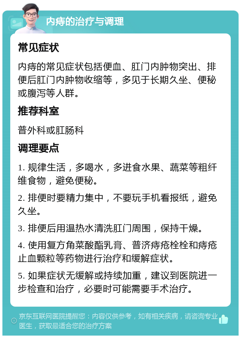 内痔的治疗与调理 常见症状 内痔的常见症状包括便血、肛门内肿物突出、排便后肛门内肿物收缩等，多见于长期久坐、便秘或腹泻等人群。 推荐科室 普外科或肛肠科 调理要点 1. 规律生活，多喝水，多进食水果、蔬菜等粗纤维食物，避免便秘。 2. 排便时要精力集中，不要玩手机看报纸，避免久坐。 3. 排便后用温热水清洗肛门周围，保持干燥。 4. 使用复方角菜酸酯乳膏、普济痔疮栓栓和痔疮止血颗粒等药物进行治疗和缓解症状。 5. 如果症状无缓解或持续加重，建议到医院进一步检查和治疗，必要时可能需要手术治疗。