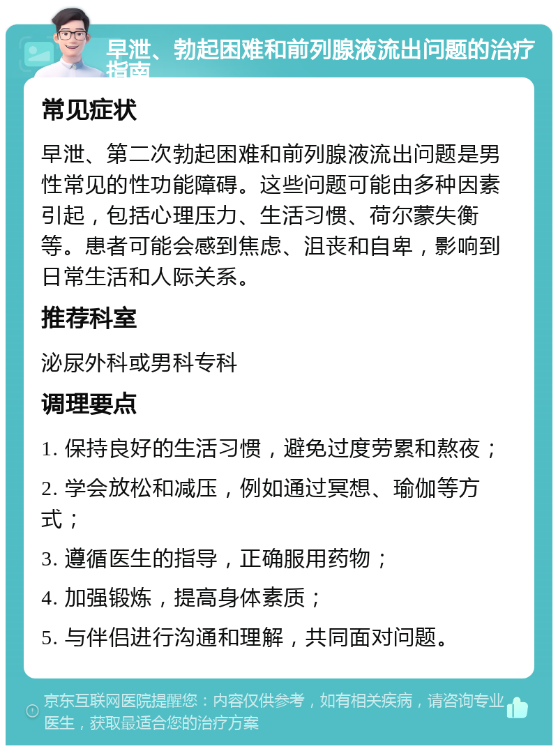 早泄、勃起困难和前列腺液流出问题的治疗指南 常见症状 早泄、第二次勃起困难和前列腺液流出问题是男性常见的性功能障碍。这些问题可能由多种因素引起，包括心理压力、生活习惯、荷尔蒙失衡等。患者可能会感到焦虑、沮丧和自卑，影响到日常生活和人际关系。 推荐科室 泌尿外科或男科专科 调理要点 1. 保持良好的生活习惯，避免过度劳累和熬夜； 2. 学会放松和减压，例如通过冥想、瑜伽等方式； 3. 遵循医生的指导，正确服用药物； 4. 加强锻炼，提高身体素质； 5. 与伴侣进行沟通和理解，共同面对问题。