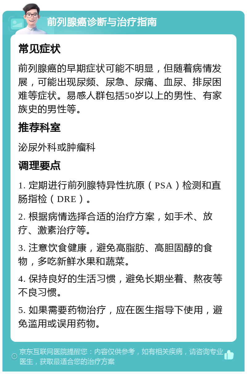 前列腺癌诊断与治疗指南 常见症状 前列腺癌的早期症状可能不明显，但随着病情发展，可能出现尿频、尿急、尿痛、血尿、排尿困难等症状。易感人群包括50岁以上的男性、有家族史的男性等。 推荐科室 泌尿外科或肿瘤科 调理要点 1. 定期进行前列腺特异性抗原（PSA）检测和直肠指检（DRE）。 2. 根据病情选择合适的治疗方案，如手术、放疗、激素治疗等。 3. 注意饮食健康，避免高脂肪、高胆固醇的食物，多吃新鲜水果和蔬菜。 4. 保持良好的生活习惯，避免长期坐着、熬夜等不良习惯。 5. 如果需要药物治疗，应在医生指导下使用，避免滥用或误用药物。