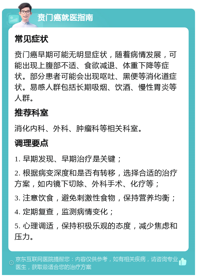 贲门癌就医指南 常见症状 贲门癌早期可能无明显症状，随着病情发展，可能出现上腹部不适、食欲减退、体重下降等症状。部分患者可能会出现呕吐、黑便等消化道症状。易感人群包括长期吸烟、饮酒、慢性胃炎等人群。 推荐科室 消化内科、外科、肿瘤科等相关科室。 调理要点 1. 早期发现、早期治疗是关键； 2. 根据病变深度和是否有转移，选择合适的治疗方案，如内镜下切除、外科手术、化疗等； 3. 注意饮食，避免刺激性食物，保持营养均衡； 4. 定期复查，监测病情变化； 5. 心理调适，保持积极乐观的态度，减少焦虑和压力。