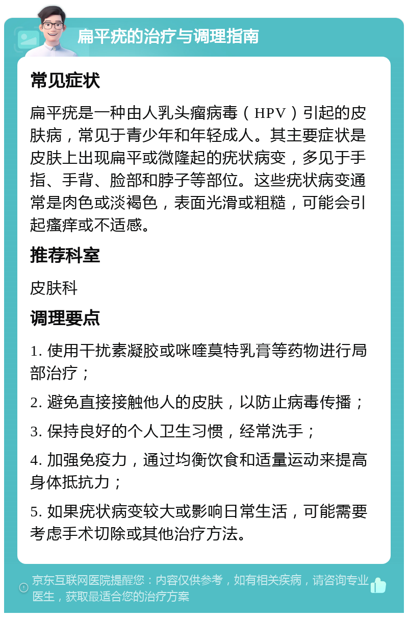 扁平疣的治疗与调理指南 常见症状 扁平疣是一种由人乳头瘤病毒（HPV）引起的皮肤病，常见于青少年和年轻成人。其主要症状是皮肤上出现扁平或微隆起的疣状病变，多见于手指、手背、脸部和脖子等部位。这些疣状病变通常是肉色或淡褐色，表面光滑或粗糙，可能会引起瘙痒或不适感。 推荐科室 皮肤科 调理要点 1. 使用干扰素凝胶或咪喹莫特乳膏等药物进行局部治疗； 2. 避免直接接触他人的皮肤，以防止病毒传播； 3. 保持良好的个人卫生习惯，经常洗手； 4. 加强免疫力，通过均衡饮食和适量运动来提高身体抵抗力； 5. 如果疣状病变较大或影响日常生活，可能需要考虑手术切除或其他治疗方法。