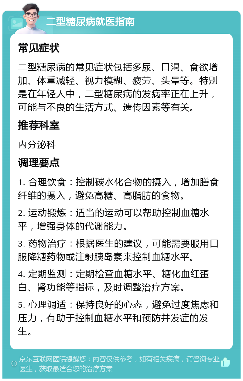 二型糖尿病就医指南 常见症状 二型糖尿病的常见症状包括多尿、口渴、食欲增加、体重减轻、视力模糊、疲劳、头晕等。特别是在年轻人中，二型糖尿病的发病率正在上升，可能与不良的生活方式、遗传因素等有关。 推荐科室 内分泌科 调理要点 1. 合理饮食：控制碳水化合物的摄入，增加膳食纤维的摄入，避免高糖、高脂肪的食物。 2. 运动锻炼：适当的运动可以帮助控制血糖水平，增强身体的代谢能力。 3. 药物治疗：根据医生的建议，可能需要服用口服降糖药物或注射胰岛素来控制血糖水平。 4. 定期监测：定期检查血糖水平、糖化血红蛋白、肾功能等指标，及时调整治疗方案。 5. 心理调适：保持良好的心态，避免过度焦虑和压力，有助于控制血糖水平和预防并发症的发生。