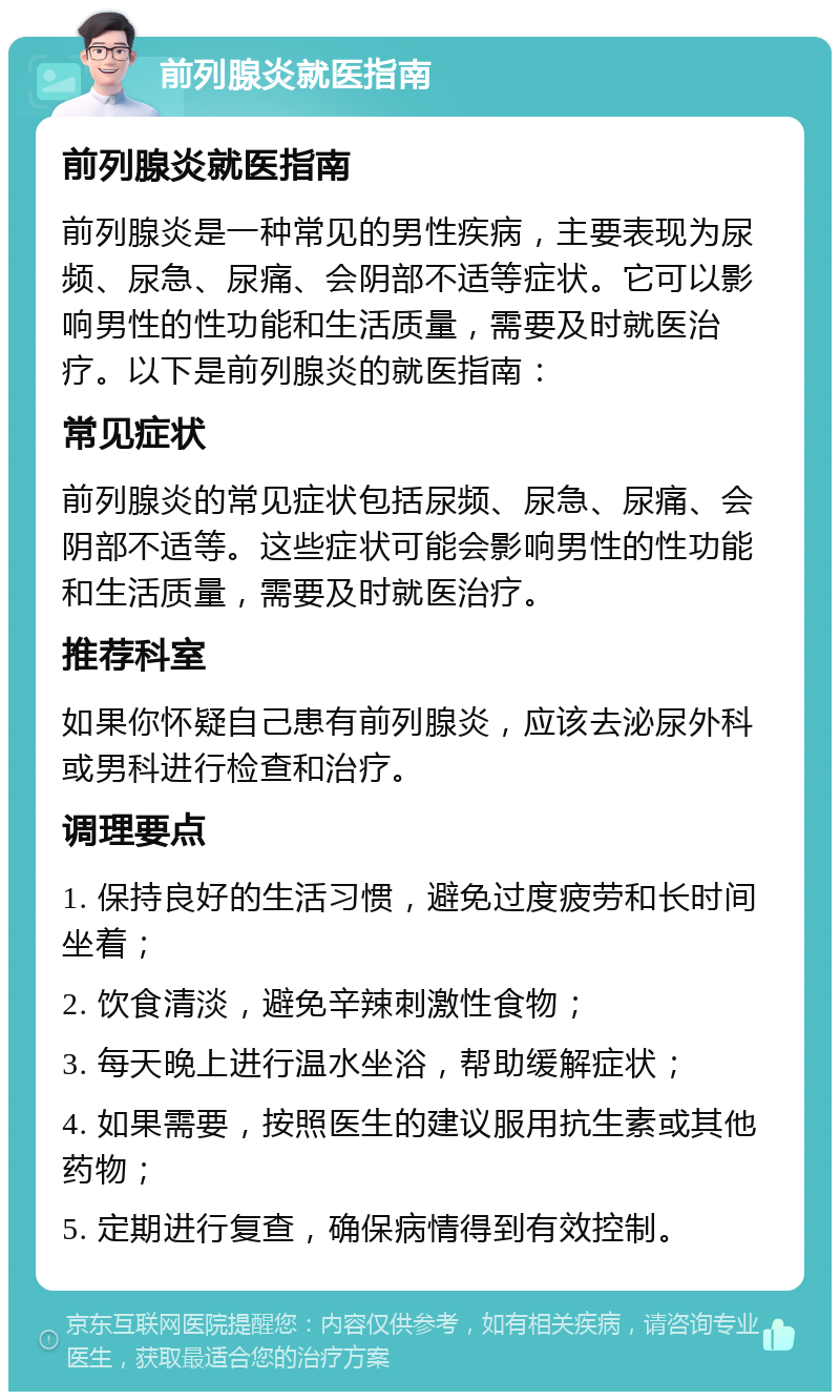 前列腺炎就医指南 前列腺炎就医指南 前列腺炎是一种常见的男性疾病，主要表现为尿频、尿急、尿痛、会阴部不适等症状。它可以影响男性的性功能和生活质量，需要及时就医治疗。以下是前列腺炎的就医指南： 常见症状 前列腺炎的常见症状包括尿频、尿急、尿痛、会阴部不适等。这些症状可能会影响男性的性功能和生活质量，需要及时就医治疗。 推荐科室 如果你怀疑自己患有前列腺炎，应该去泌尿外科或男科进行检查和治疗。 调理要点 1. 保持良好的生活习惯，避免过度疲劳和长时间坐着； 2. 饮食清淡，避免辛辣刺激性食物； 3. 每天晚上进行温水坐浴，帮助缓解症状； 4. 如果需要，按照医生的建议服用抗生素或其他药物； 5. 定期进行复查，确保病情得到有效控制。