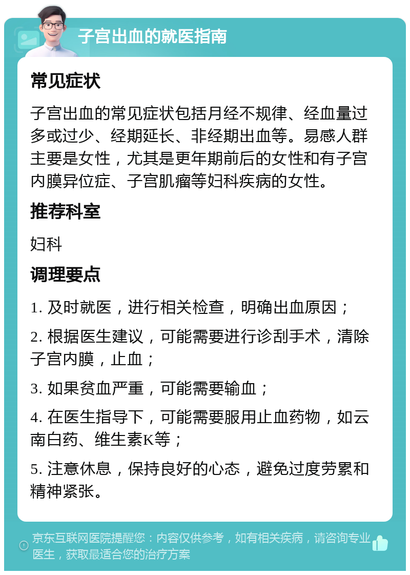 子宫出血的就医指南 常见症状 子宫出血的常见症状包括月经不规律、经血量过多或过少、经期延长、非经期出血等。易感人群主要是女性，尤其是更年期前后的女性和有子宫内膜异位症、子宫肌瘤等妇科疾病的女性。 推荐科室 妇科 调理要点 1. 及时就医，进行相关检查，明确出血原因； 2. 根据医生建议，可能需要进行诊刮手术，清除子宫内膜，止血； 3. 如果贫血严重，可能需要输血； 4. 在医生指导下，可能需要服用止血药物，如云南白药、维生素K等； 5. 注意休息，保持良好的心态，避免过度劳累和精神紧张。