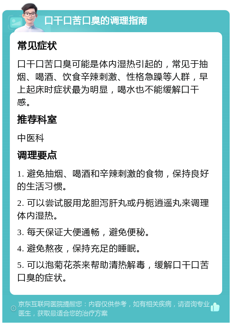 口干口苦口臭的调理指南 常见症状 口干口苦口臭可能是体内湿热引起的，常见于抽烟、喝酒、饮食辛辣刺激、性格急躁等人群，早上起床时症状最为明显，喝水也不能缓解口干感。 推荐科室 中医科 调理要点 1. 避免抽烟、喝酒和辛辣刺激的食物，保持良好的生活习惯。 2. 可以尝试服用龙胆泻肝丸或丹栀逍遥丸来调理体内湿热。 3. 每天保证大便通畅，避免便秘。 4. 避免熬夜，保持充足的睡眠。 5. 可以泡菊花茶来帮助清热解毒，缓解口干口苦口臭的症状。