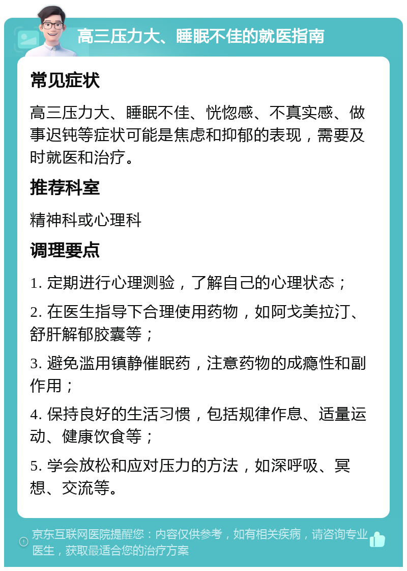 高三压力大、睡眠不佳的就医指南 常见症状 高三压力大、睡眠不佳、恍惚感、不真实感、做事迟钝等症状可能是焦虑和抑郁的表现，需要及时就医和治疗。 推荐科室 精神科或心理科 调理要点 1. 定期进行心理测验，了解自己的心理状态； 2. 在医生指导下合理使用药物，如阿戈美拉汀、舒肝解郁胶囊等； 3. 避免滥用镇静催眠药，注意药物的成瘾性和副作用； 4. 保持良好的生活习惯，包括规律作息、适量运动、健康饮食等； 5. 学会放松和应对压力的方法，如深呼吸、冥想、交流等。