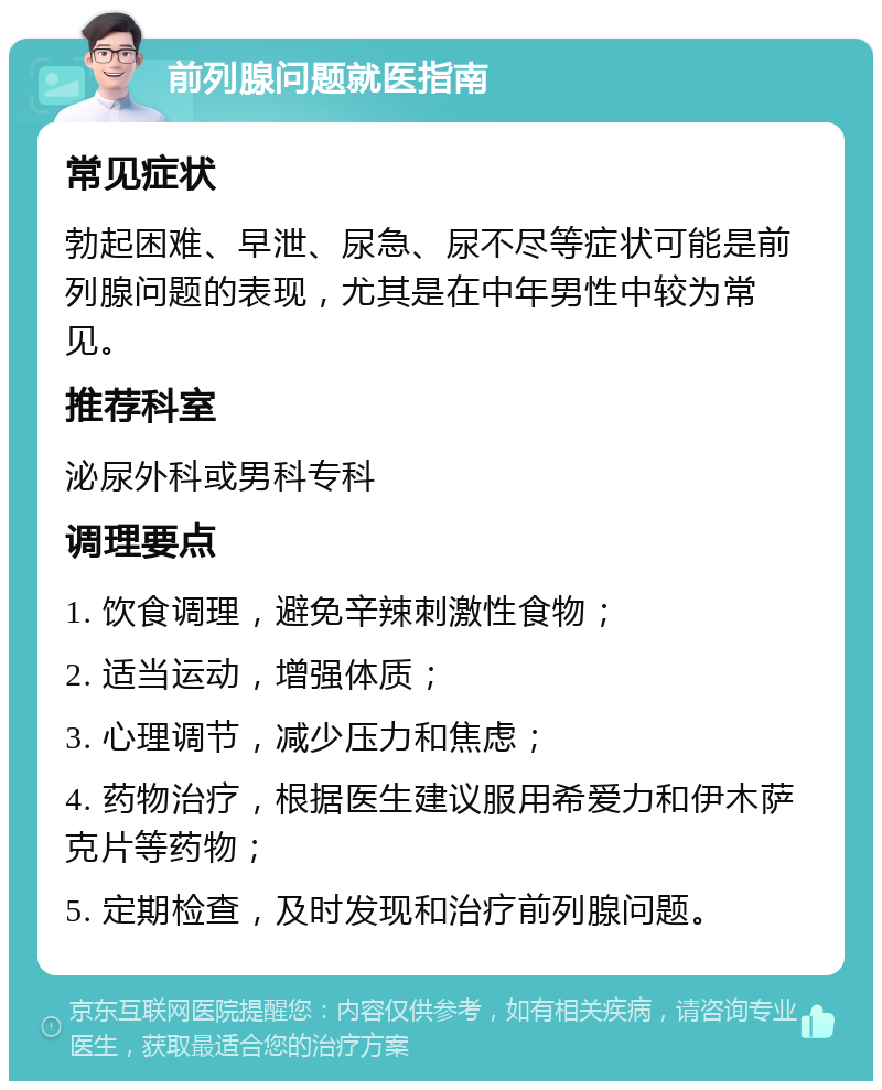 前列腺问题就医指南 常见症状 勃起困难、早泄、尿急、尿不尽等症状可能是前列腺问题的表现，尤其是在中年男性中较为常见。 推荐科室 泌尿外科或男科专科 调理要点 1. 饮食调理，避免辛辣刺激性食物； 2. 适当运动，增强体质； 3. 心理调节，减少压力和焦虑； 4. 药物治疗，根据医生建议服用希爱力和伊木萨克片等药物； 5. 定期检查，及时发现和治疗前列腺问题。