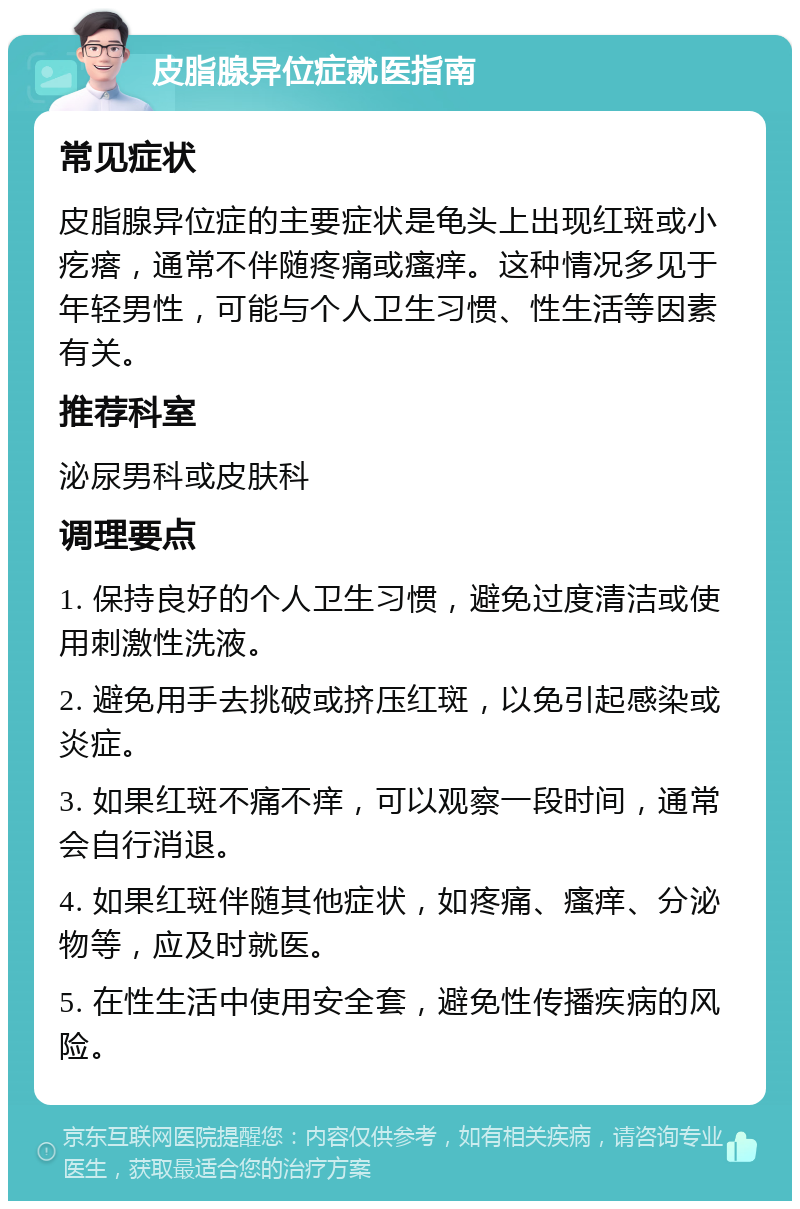 皮脂腺异位症就医指南 常见症状 皮脂腺异位症的主要症状是龟头上出现红斑或小疙瘩，通常不伴随疼痛或瘙痒。这种情况多见于年轻男性，可能与个人卫生习惯、性生活等因素有关。 推荐科室 泌尿男科或皮肤科 调理要点 1. 保持良好的个人卫生习惯，避免过度清洁或使用刺激性洗液。 2. 避免用手去挑破或挤压红斑，以免引起感染或炎症。 3. 如果红斑不痛不痒，可以观察一段时间，通常会自行消退。 4. 如果红斑伴随其他症状，如疼痛、瘙痒、分泌物等，应及时就医。 5. 在性生活中使用安全套，避免性传播疾病的风险。