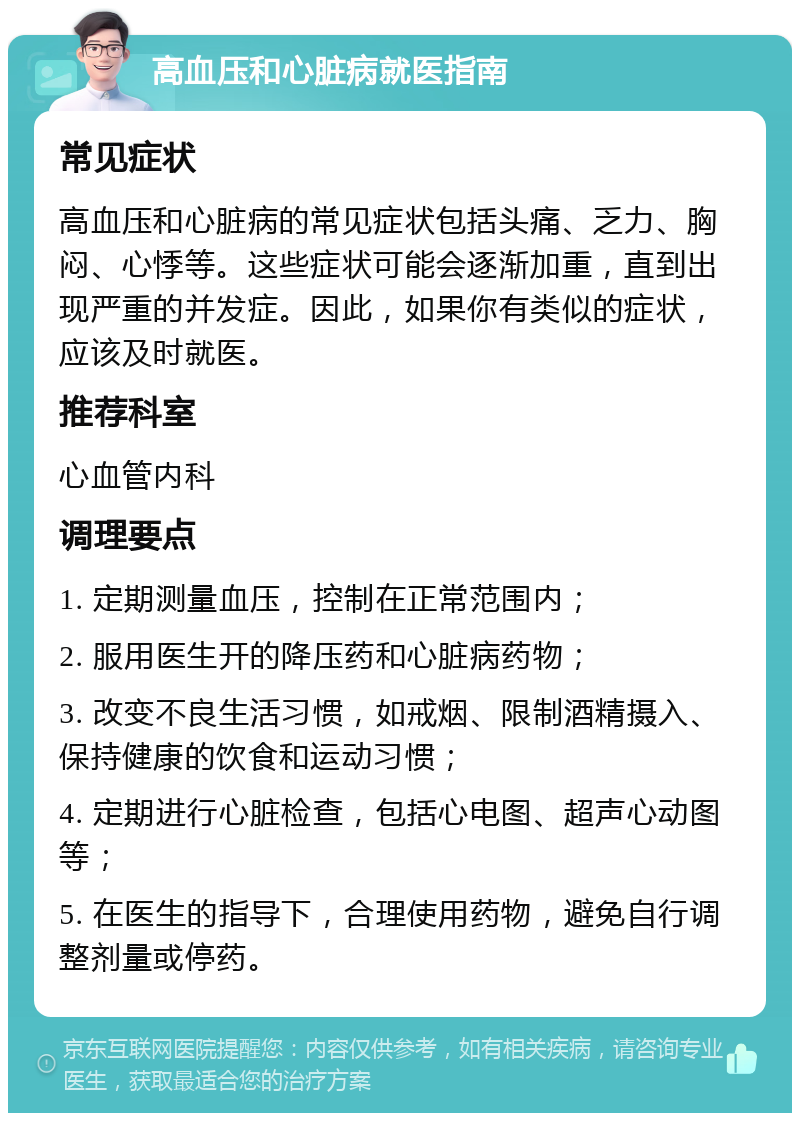 高血压和心脏病就医指南 常见症状 高血压和心脏病的常见症状包括头痛、乏力、胸闷、心悸等。这些症状可能会逐渐加重，直到出现严重的并发症。因此，如果你有类似的症状，应该及时就医。 推荐科室 心血管内科 调理要点 1. 定期测量血压，控制在正常范围内； 2. 服用医生开的降压药和心脏病药物； 3. 改变不良生活习惯，如戒烟、限制酒精摄入、保持健康的饮食和运动习惯； 4. 定期进行心脏检查，包括心电图、超声心动图等； 5. 在医生的指导下，合理使用药物，避免自行调整剂量或停药。