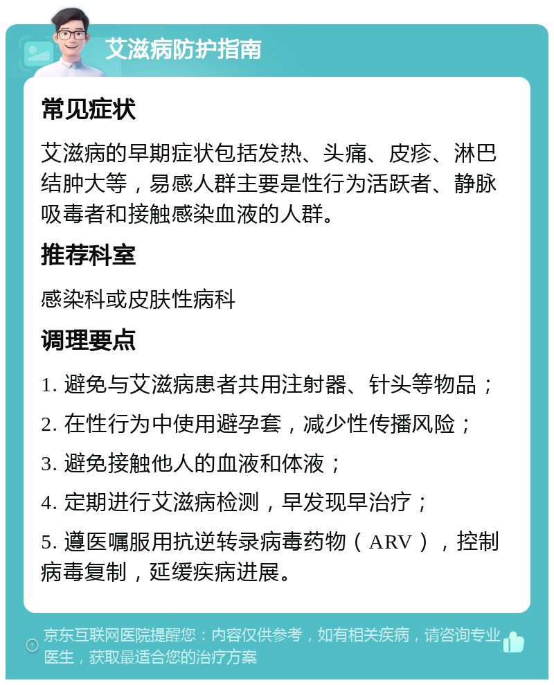 艾滋病防护指南 常见症状 艾滋病的早期症状包括发热、头痛、皮疹、淋巴结肿大等，易感人群主要是性行为活跃者、静脉吸毒者和接触感染血液的人群。 推荐科室 感染科或皮肤性病科 调理要点 1. 避免与艾滋病患者共用注射器、针头等物品； 2. 在性行为中使用避孕套，减少性传播风险； 3. 避免接触他人的血液和体液； 4. 定期进行艾滋病检测，早发现早治疗； 5. 遵医嘱服用抗逆转录病毒药物（ARV），控制病毒复制，延缓疾病进展。