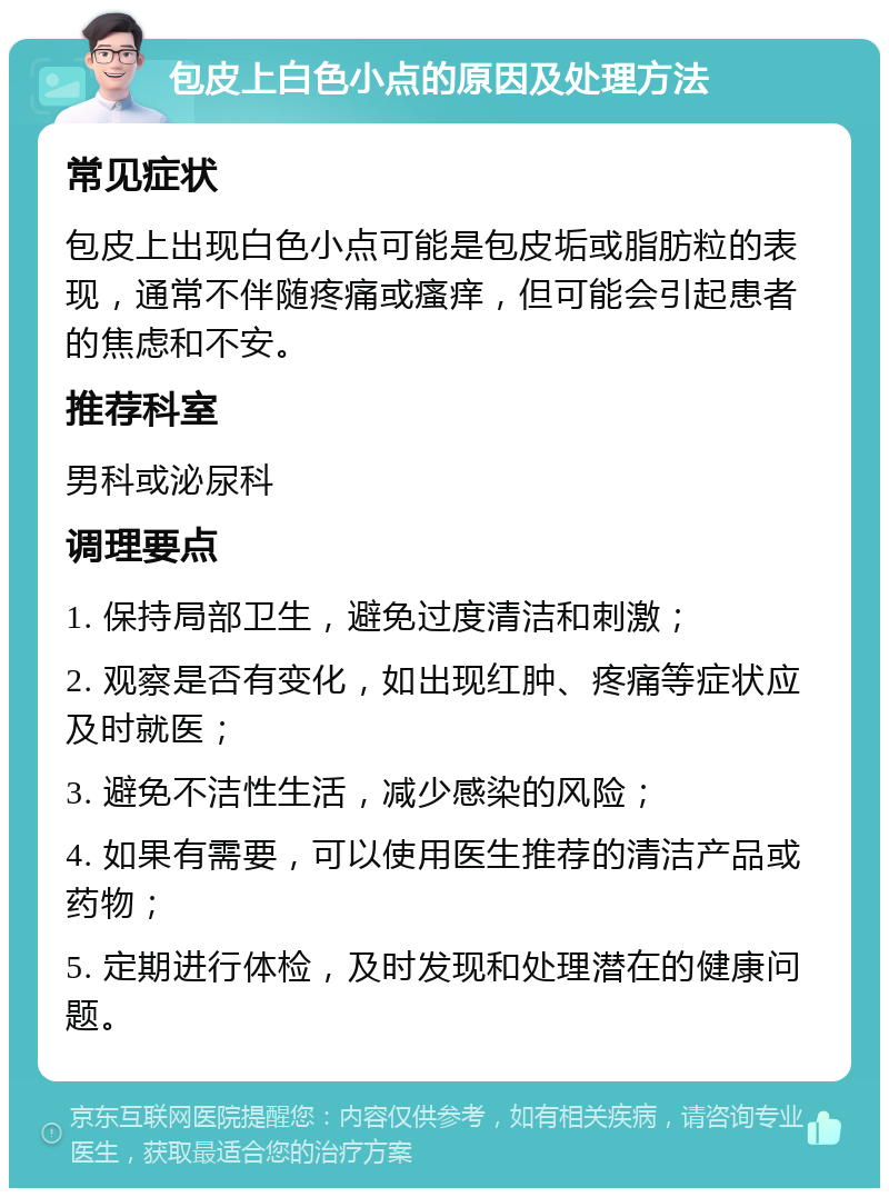 包皮上白色小点的原因及处理方法 常见症状 包皮上出现白色小点可能是包皮垢或脂肪粒的表现，通常不伴随疼痛或瘙痒，但可能会引起患者的焦虑和不安。 推荐科室 男科或泌尿科 调理要点 1. 保持局部卫生，避免过度清洁和刺激； 2. 观察是否有变化，如出现红肿、疼痛等症状应及时就医； 3. 避免不洁性生活，减少感染的风险； 4. 如果有需要，可以使用医生推荐的清洁产品或药物； 5. 定期进行体检，及时发现和处理潜在的健康问题。