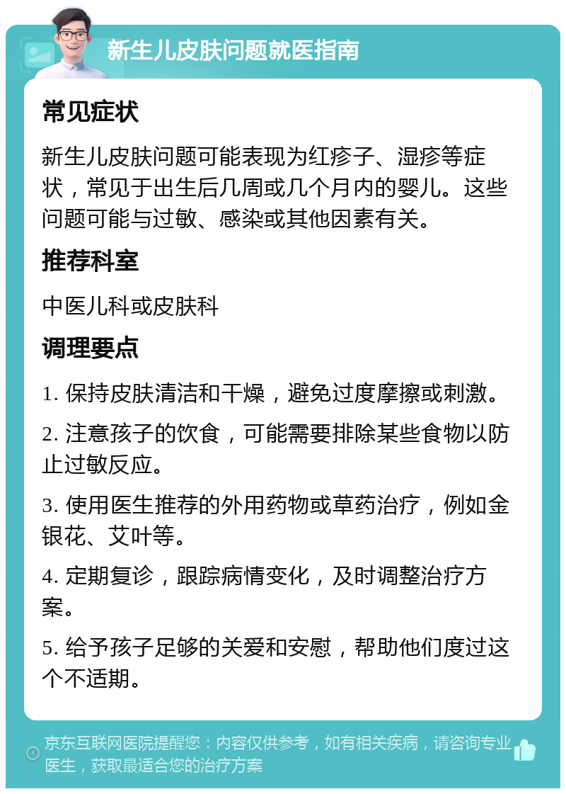 新生儿皮肤问题就医指南 常见症状 新生儿皮肤问题可能表现为红疹子、湿疹等症状，常见于出生后几周或几个月内的婴儿。这些问题可能与过敏、感染或其他因素有关。 推荐科室 中医儿科或皮肤科 调理要点 1. 保持皮肤清洁和干燥，避免过度摩擦或刺激。 2. 注意孩子的饮食，可能需要排除某些食物以防止过敏反应。 3. 使用医生推荐的外用药物或草药治疗，例如金银花、艾叶等。 4. 定期复诊，跟踪病情变化，及时调整治疗方案。 5. 给予孩子足够的关爱和安慰，帮助他们度过这个不适期。