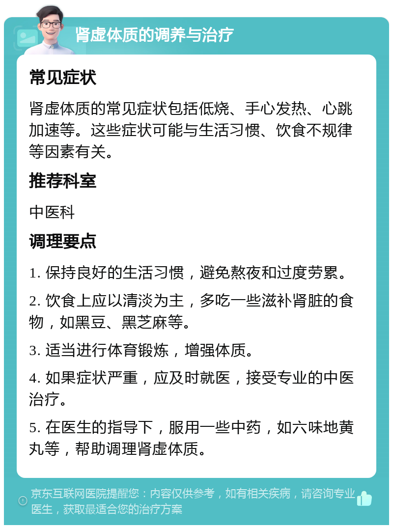 肾虚体质的调养与治疗 常见症状 肾虚体质的常见症状包括低烧、手心发热、心跳加速等。这些症状可能与生活习惯、饮食不规律等因素有关。 推荐科室 中医科 调理要点 1. 保持良好的生活习惯，避免熬夜和过度劳累。 2. 饮食上应以清淡为主，多吃一些滋补肾脏的食物，如黑豆、黑芝麻等。 3. 适当进行体育锻炼，增强体质。 4. 如果症状严重，应及时就医，接受专业的中医治疗。 5. 在医生的指导下，服用一些中药，如六味地黄丸等，帮助调理肾虚体质。