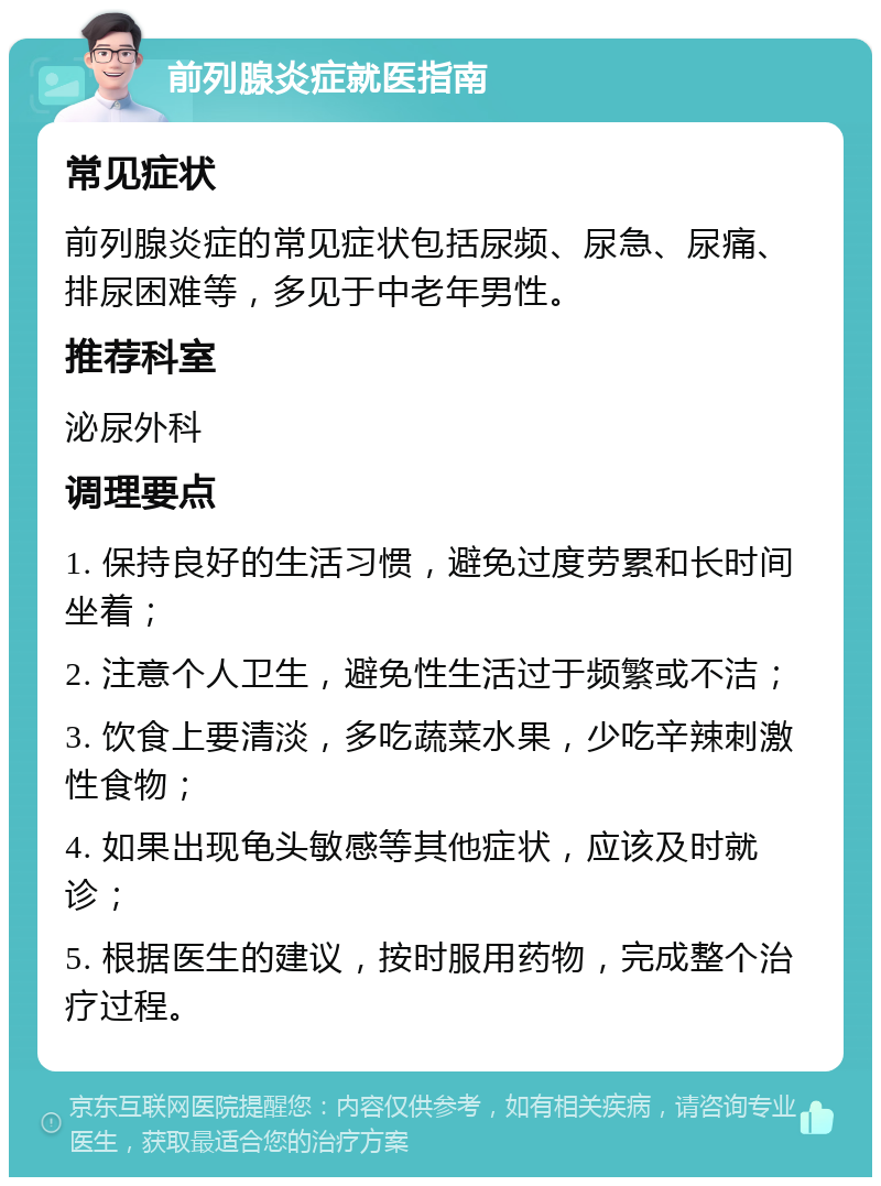 前列腺炎症就医指南 常见症状 前列腺炎症的常见症状包括尿频、尿急、尿痛、排尿困难等，多见于中老年男性。 推荐科室 泌尿外科 调理要点 1. 保持良好的生活习惯，避免过度劳累和长时间坐着； 2. 注意个人卫生，避免性生活过于频繁或不洁； 3. 饮食上要清淡，多吃蔬菜水果，少吃辛辣刺激性食物； 4. 如果出现龟头敏感等其他症状，应该及时就诊； 5. 根据医生的建议，按时服用药物，完成整个治疗过程。