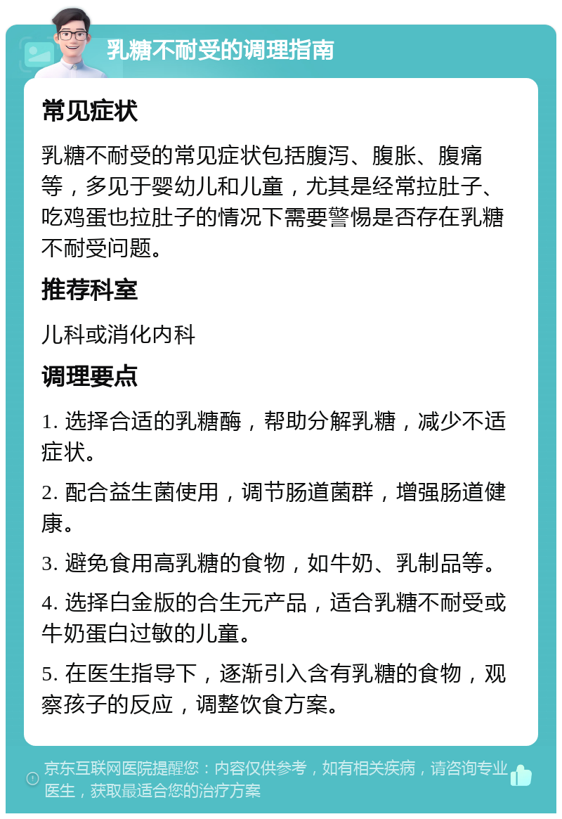 乳糖不耐受的调理指南 常见症状 乳糖不耐受的常见症状包括腹泻、腹胀、腹痛等，多见于婴幼儿和儿童，尤其是经常拉肚子、吃鸡蛋也拉肚子的情况下需要警惕是否存在乳糖不耐受问题。 推荐科室 儿科或消化内科 调理要点 1. 选择合适的乳糖酶，帮助分解乳糖，减少不适症状。 2. 配合益生菌使用，调节肠道菌群，增强肠道健康。 3. 避免食用高乳糖的食物，如牛奶、乳制品等。 4. 选择白金版的合生元产品，适合乳糖不耐受或牛奶蛋白过敏的儿童。 5. 在医生指导下，逐渐引入含有乳糖的食物，观察孩子的反应，调整饮食方案。