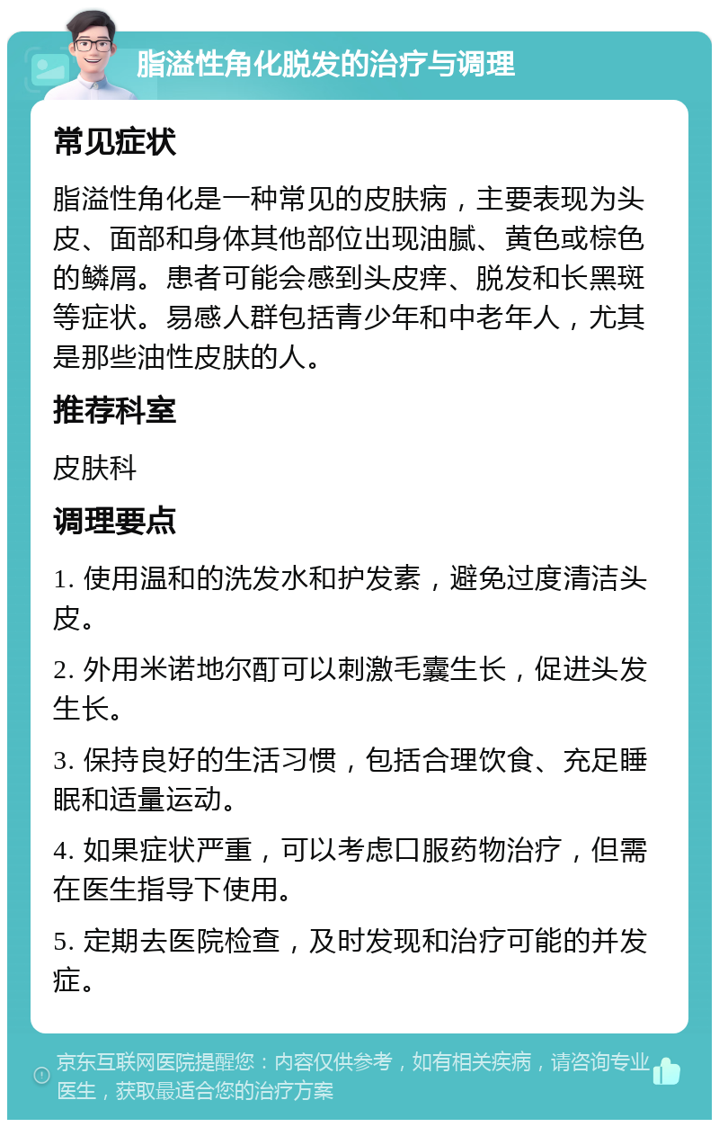 脂溢性角化脱发的治疗与调理 常见症状 脂溢性角化是一种常见的皮肤病，主要表现为头皮、面部和身体其他部位出现油腻、黄色或棕色的鳞屑。患者可能会感到头皮痒、脱发和长黑斑等症状。易感人群包括青少年和中老年人，尤其是那些油性皮肤的人。 推荐科室 皮肤科 调理要点 1. 使用温和的洗发水和护发素，避免过度清洁头皮。 2. 外用米诺地尔酊可以刺激毛囊生长，促进头发生长。 3. 保持良好的生活习惯，包括合理饮食、充足睡眠和适量运动。 4. 如果症状严重，可以考虑口服药物治疗，但需在医生指导下使用。 5. 定期去医院检查，及时发现和治疗可能的并发症。