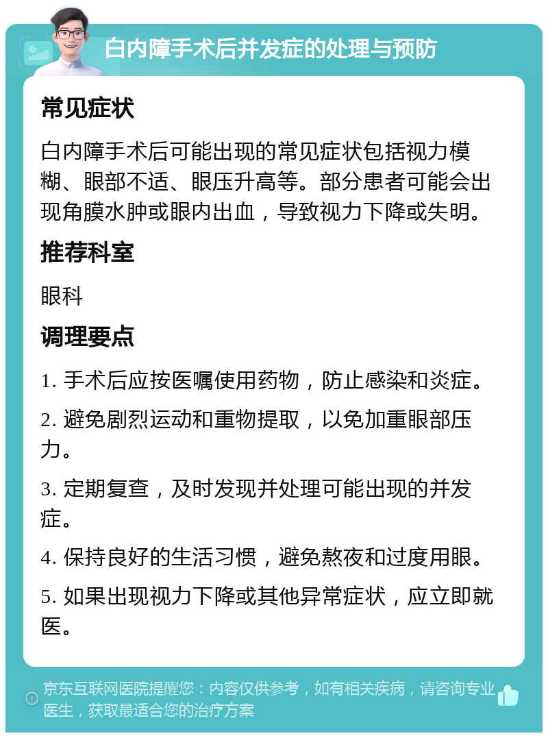 白内障手术后并发症的处理与预防 常见症状 白内障手术后可能出现的常见症状包括视力模糊、眼部不适、眼压升高等。部分患者可能会出现角膜水肿或眼内出血，导致视力下降或失明。 推荐科室 眼科 调理要点 1. 手术后应按医嘱使用药物，防止感染和炎症。 2. 避免剧烈运动和重物提取，以免加重眼部压力。 3. 定期复查，及时发现并处理可能出现的并发症。 4. 保持良好的生活习惯，避免熬夜和过度用眼。 5. 如果出现视力下降或其他异常症状，应立即就医。