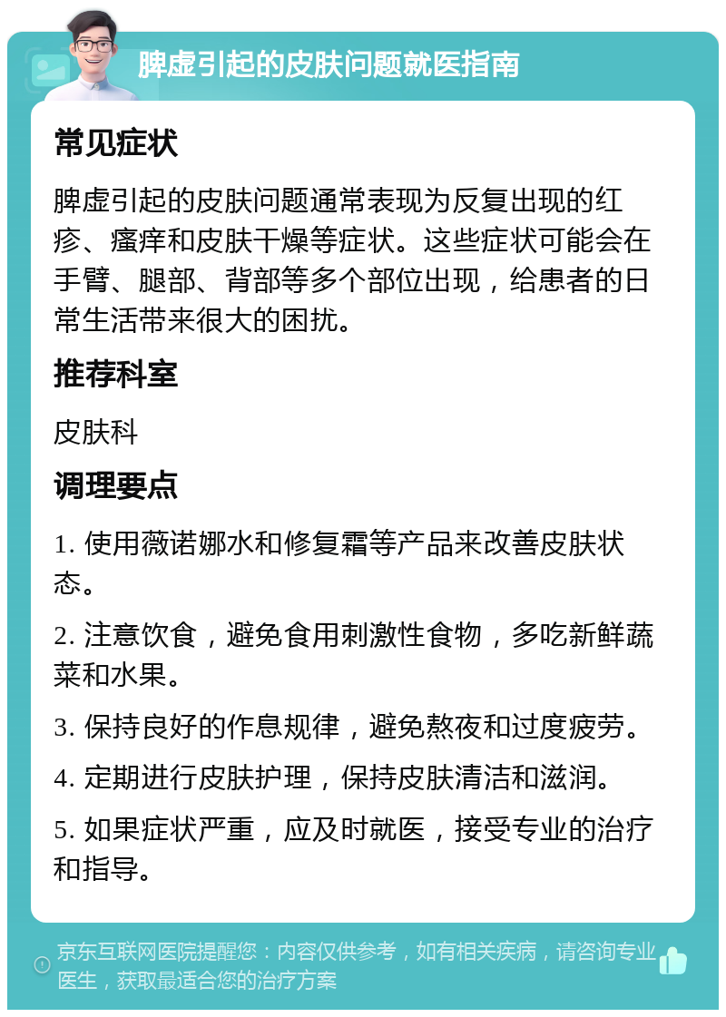 脾虚引起的皮肤问题就医指南 常见症状 脾虚引起的皮肤问题通常表现为反复出现的红疹、瘙痒和皮肤干燥等症状。这些症状可能会在手臂、腿部、背部等多个部位出现，给患者的日常生活带来很大的困扰。 推荐科室 皮肤科 调理要点 1. 使用薇诺娜水和修复霜等产品来改善皮肤状态。 2. 注意饮食，避免食用刺激性食物，多吃新鲜蔬菜和水果。 3. 保持良好的作息规律，避免熬夜和过度疲劳。 4. 定期进行皮肤护理，保持皮肤清洁和滋润。 5. 如果症状严重，应及时就医，接受专业的治疗和指导。