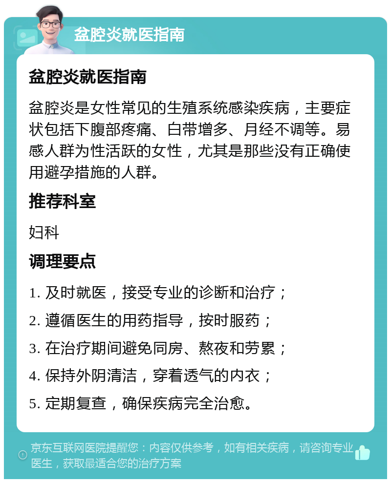 盆腔炎就医指南 盆腔炎就医指南 盆腔炎是女性常见的生殖系统感染疾病，主要症状包括下腹部疼痛、白带增多、月经不调等。易感人群为性活跃的女性，尤其是那些没有正确使用避孕措施的人群。 推荐科室 妇科 调理要点 1. 及时就医，接受专业的诊断和治疗； 2. 遵循医生的用药指导，按时服药； 3. 在治疗期间避免同房、熬夜和劳累； 4. 保持外阴清洁，穿着透气的内衣； 5. 定期复查，确保疾病完全治愈。