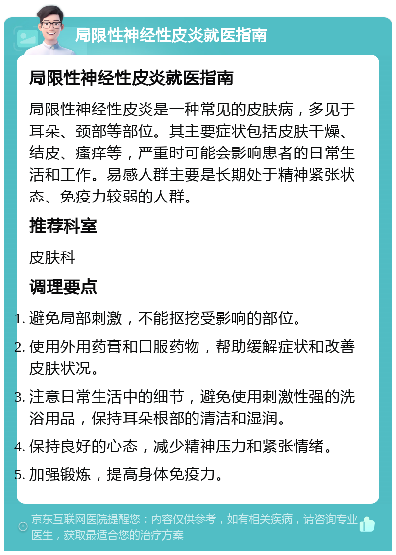 局限性神经性皮炎就医指南 局限性神经性皮炎就医指南 局限性神经性皮炎是一种常见的皮肤病，多见于耳朵、颈部等部位。其主要症状包括皮肤干燥、结皮、瘙痒等，严重时可能会影响患者的日常生活和工作。易感人群主要是长期处于精神紧张状态、免疫力较弱的人群。 推荐科室 皮肤科 调理要点 避免局部刺激，不能抠挖受影响的部位。 使用外用药膏和口服药物，帮助缓解症状和改善皮肤状况。 注意日常生活中的细节，避免使用刺激性强的洗浴用品，保持耳朵根部的清洁和湿润。 保持良好的心态，减少精神压力和紧张情绪。 加强锻炼，提高身体免疫力。