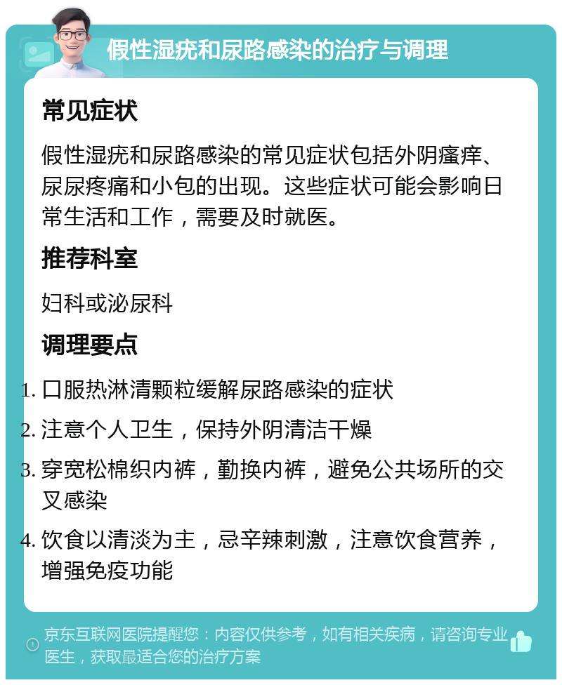 假性湿疣和尿路感染的治疗与调理 常见症状 假性湿疣和尿路感染的常见症状包括外阴瘙痒、尿尿疼痛和小包的出现。这些症状可能会影响日常生活和工作，需要及时就医。 推荐科室 妇科或泌尿科 调理要点 口服热淋清颗粒缓解尿路感染的症状 注意个人卫生，保持外阴清洁干燥 穿宽松棉织内裤，勤换内裤，避免公共场所的交叉感染 饮食以清淡为主，忌辛辣刺激，注意饮食营养，增强免疫功能