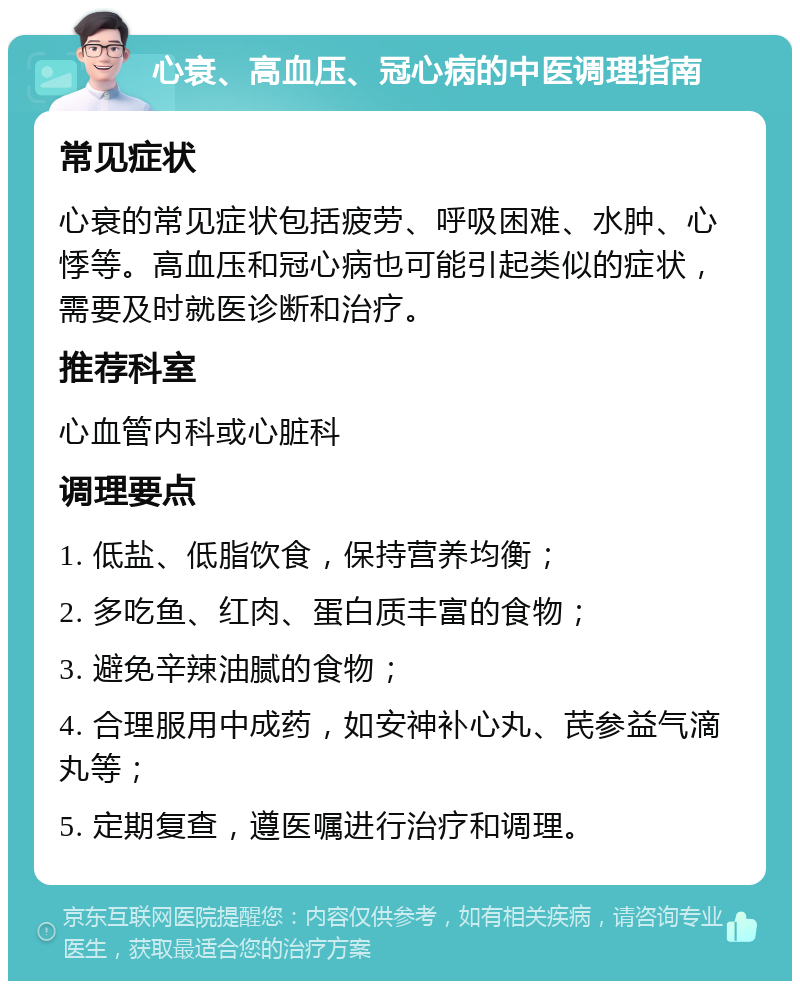 心衰、高血压、冠心病的中医调理指南 常见症状 心衰的常见症状包括疲劳、呼吸困难、水肿、心悸等。高血压和冠心病也可能引起类似的症状，需要及时就医诊断和治疗。 推荐科室 心血管内科或心脏科 调理要点 1. 低盐、低脂饮食，保持营养均衡； 2. 多吃鱼、红肉、蛋白质丰富的食物； 3. 避免辛辣油腻的食物； 4. 合理服用中成药，如安神补心丸、芪参益气滴丸等； 5. 定期复查，遵医嘱进行治疗和调理。