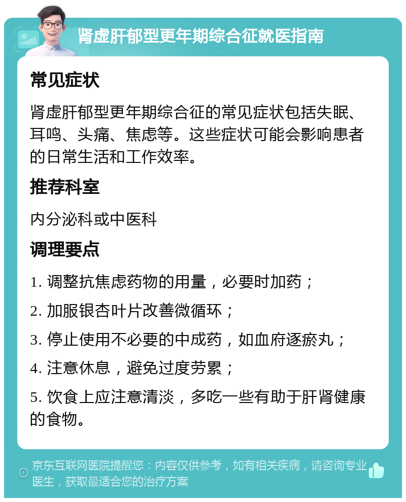 肾虚肝郁型更年期综合征就医指南 常见症状 肾虚肝郁型更年期综合征的常见症状包括失眠、耳鸣、头痛、焦虑等。这些症状可能会影响患者的日常生活和工作效率。 推荐科室 内分泌科或中医科 调理要点 1. 调整抗焦虑药物的用量，必要时加药； 2. 加服银杏叶片改善微循环； 3. 停止使用不必要的中成药，如血府逐瘀丸； 4. 注意休息，避免过度劳累； 5. 饮食上应注意清淡，多吃一些有助于肝肾健康的食物。